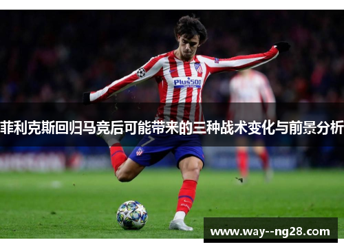 菲利克斯回归马竞后可能带来的三种战术变化与前景分析