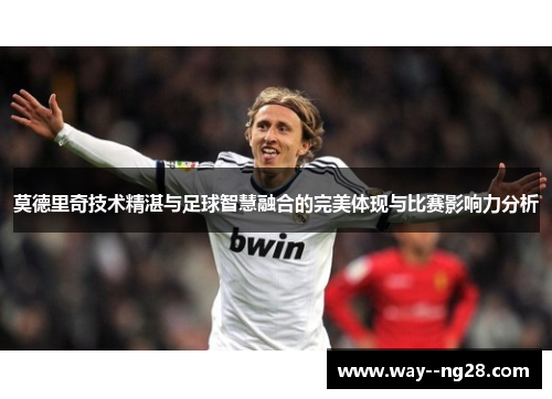 莫德里奇技术精湛与足球智慧融合的完美体现与比赛影响力分析