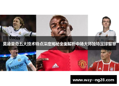 莫德里奇五大技术特点深度揭秘全面解析中场大师独特足球智慧
