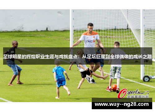 足球明星的辉煌职业生涯与成就盘点：从足坛巨星到全球偶像的成长之路