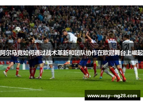 阿尔马竞如何通过战术革新和团队协作在欧冠舞台上崛起 阿尔马竞如何通过战术革新和团队协作在欧冠舞台上崛起