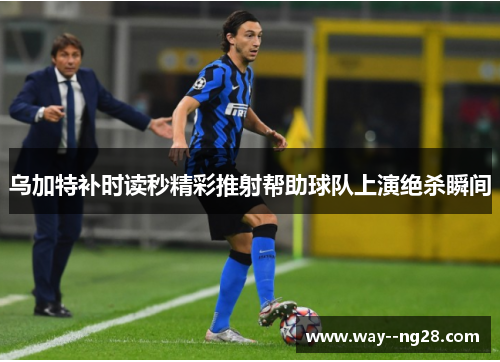 乌加特补时读秒精彩推射帮助球队上演绝杀瞬间 乌加特补时读秒精彩推射帮助球队上演绝杀瞬间