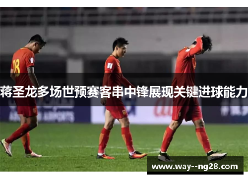 蒋圣龙多场世预赛客串中锋展现关键进球能力 蒋圣龙多场世预赛客串中锋展现关键进球能力
