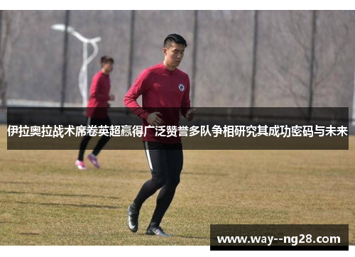 伊拉奥拉战术席卷英超赢得广泛赞誉多队争相研究其成功密码与未来