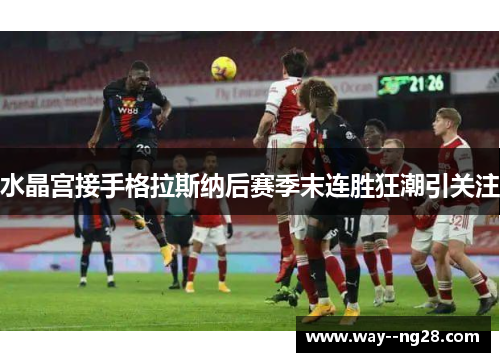 水晶宫接手格拉斯纳后赛季末连胜狂潮引关注 水晶宫接手格拉斯纳后赛季末连胜狂潮引关注