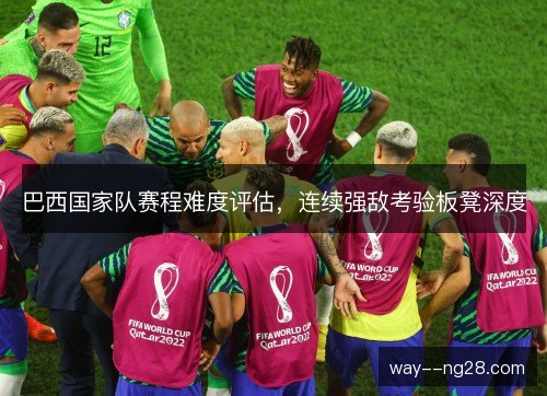 巴西国家队赛程难度评估,连续强敌考验板凳深度 巴西国家队赛程难度评估,连续强敌考验板凳深度