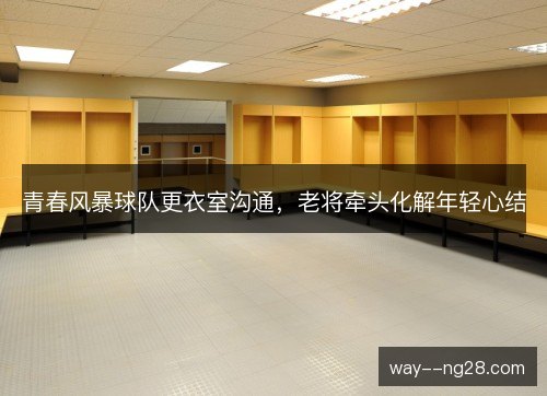 青春风暴球队更衣室沟通，老将牵头化解年轻心结