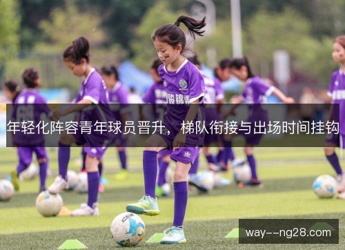 年轻化阵容青年球员晋升,梯队衔接与出场时间挂钩 年轻化阵容青年球员晋升,梯队衔接与出场时间挂钩