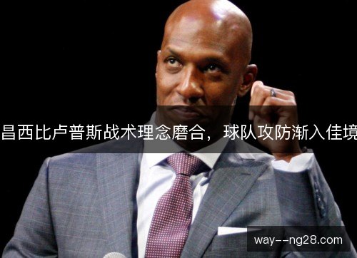 昌西比卢普斯战术理念磨合,球队攻防渐入佳境 昌西比卢普斯战术理念磨合,球队攻防渐入佳境